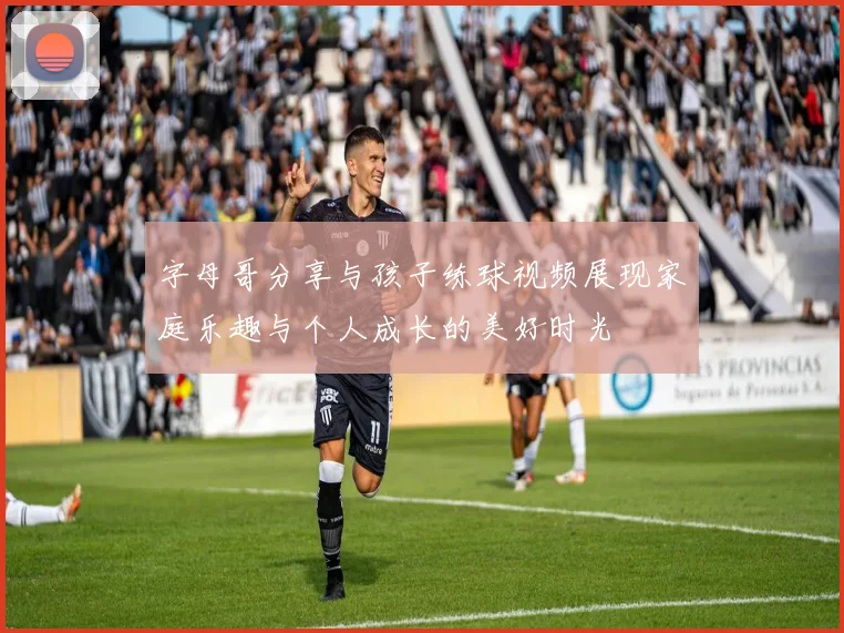 字母哥分享与孩子练球视频展现家庭乐趣与个人成长的美好时光