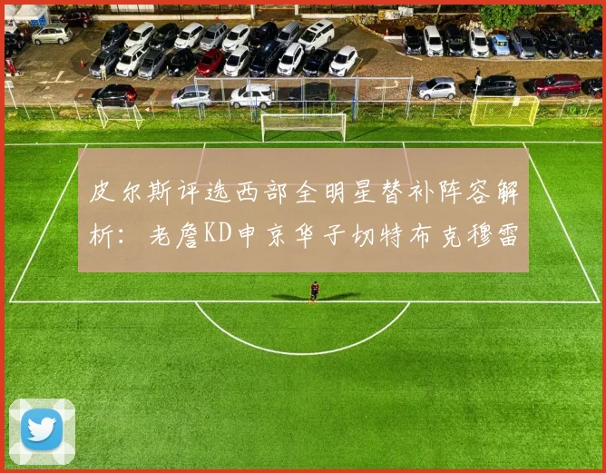 皮尔斯评选西部全明星替补阵容解析：老詹KD申京华子切特布克穆雷的实力对比