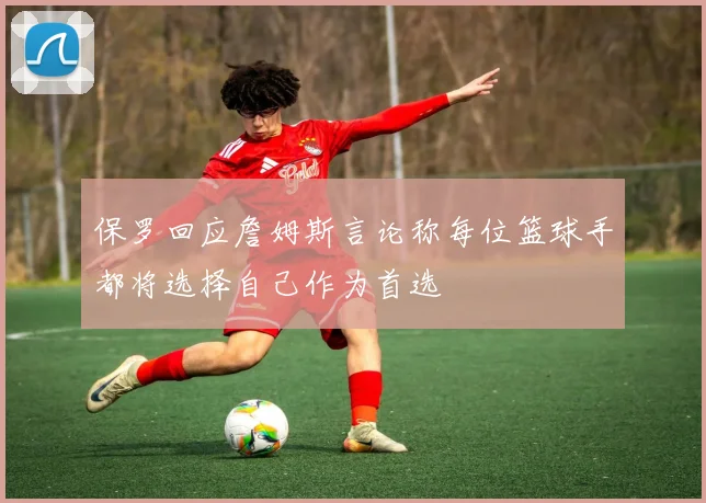 保罗回应詹姆斯言论称每位篮球手都将选择自己作为首选