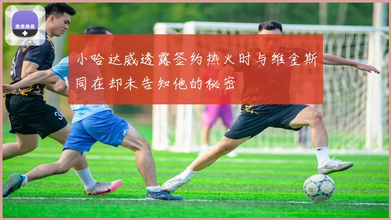 小哈达威透露签约热火时与维金斯同在却未告知他的秘密