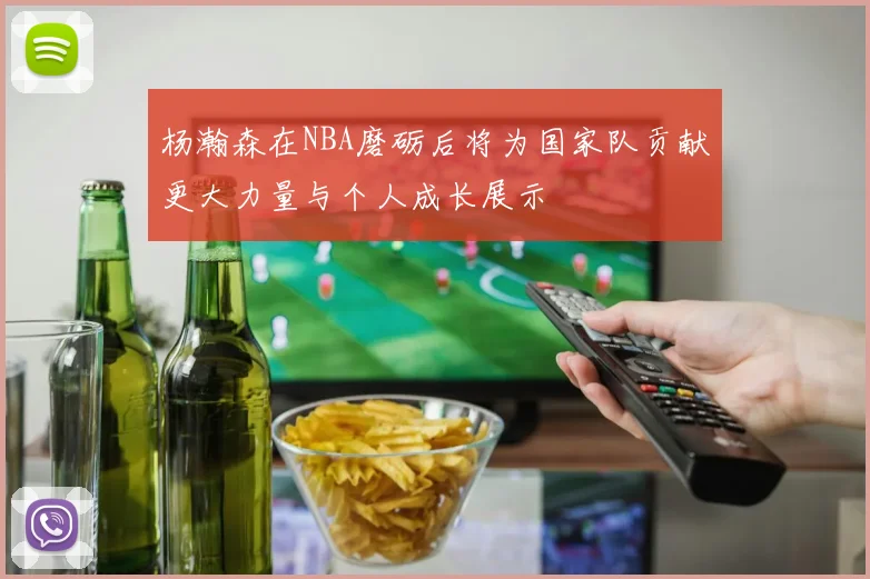 杨瀚森在NBA磨砺后将为国家队贡献更大力量与个人成长展示
