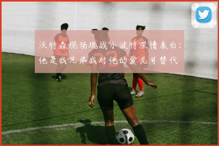沃特森现场观战小波特深情表白：他是我兄弟我对他的爱无可替代