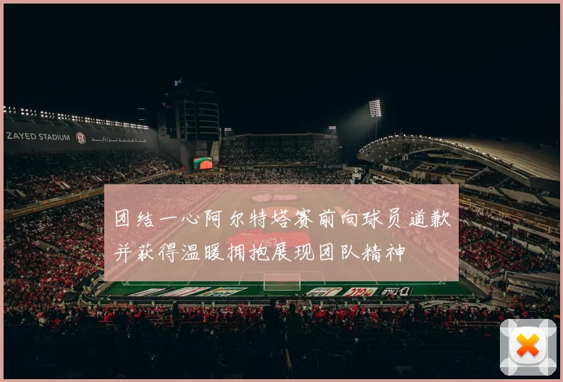 团结一心阿尔特塔赛前向球员道歉并获得温暖拥抱展现团队精神