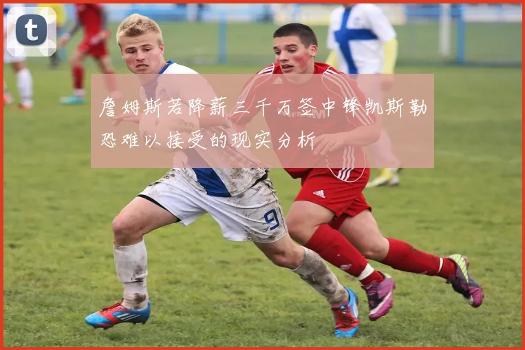 詹姆斯若降薪三千万签中锋凯斯勒恐难以接受的现实分析